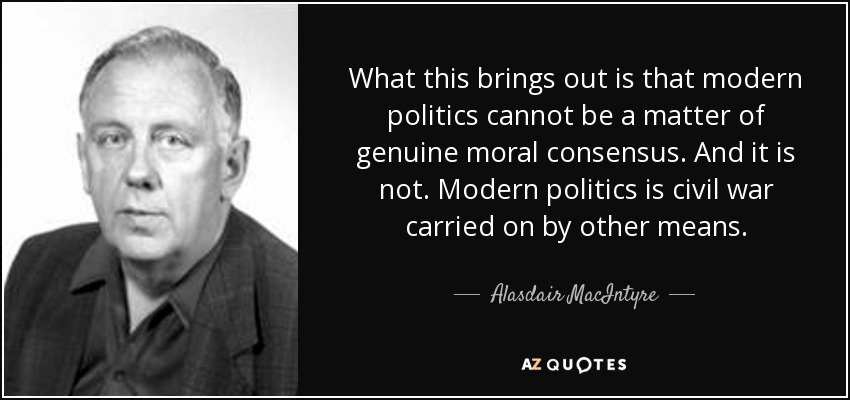 What this brings out is that modern politics cannot be a matter of genuine moral consensus. And it is not. Modern politics is civil war carried on by other means. - Alasdair MacIntyre