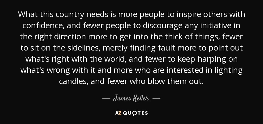 What this country needs is more people to inspire others with confidence, and fewer people to discourage any initiative in the right direction more to get into the thick of things, fewer to sit on the sidelines, merely finding fault more to point out what's right with the world, and fewer to keep harping on what's wrong with it and more who are interested in lighting candles, and fewer who blow them out. - James Keller