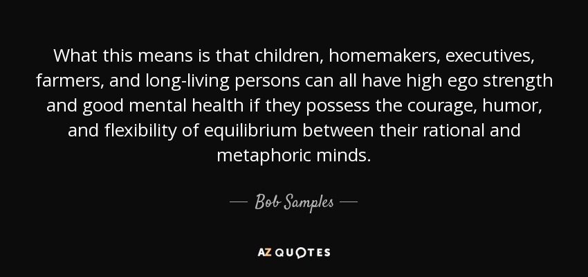 What this means is that children, homemakers, executives, farmers, and long-living persons can all have high ego strength and good mental health if they possess the courage, humor, and flexibility of equilibrium between their rational and metaphoric minds. - Bob Samples