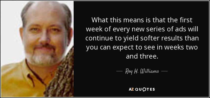 What this means is that the first week of every new series of ads will continue to yield softer results than you can expect to see in weeks two and three. - Roy H. Williams