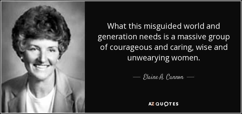 What this misguided world and generation needs is a massive group of courageous and caring, wise and unwearying women. - Elaine A. Cannon