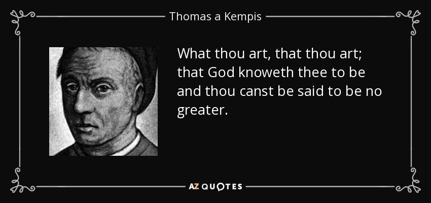 What thou art, that thou art; that God knoweth thee to be and thou canst be said to be no greater. - Thomas a Kempis