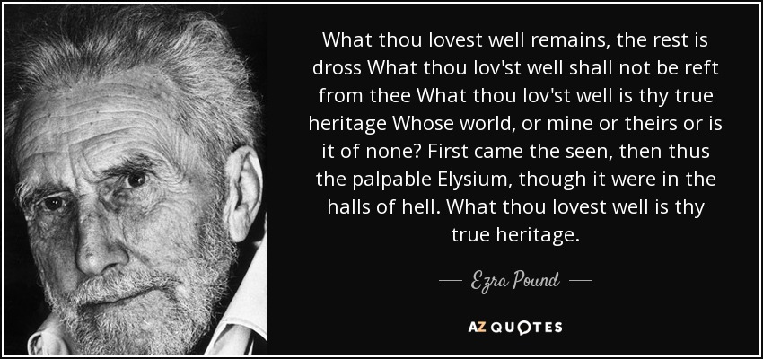 What thou lovest well remains, the rest is dross What thou lov'st well shall not be reft from thee What thou lov'st well is thy true heritage Whose world, or mine or theirs or is it of none? First came the seen, then thus the palpable Elysium, though it were in the halls of hell. What thou lovest well is thy true heritage. - Ezra Pound