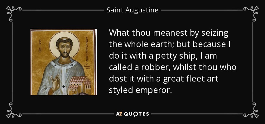 What thou meanest by seizing the whole earth; but because I do it with a petty ship, I am called a robber, whilst thou who dost it with a great fleet art styled emperor. - Saint Augustine