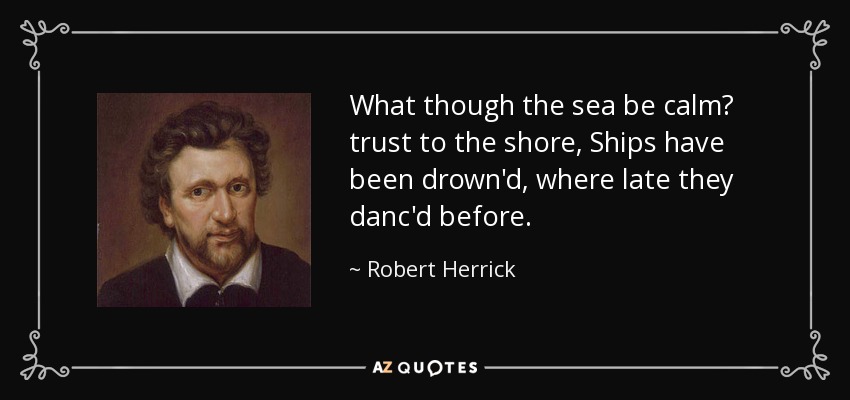 What though the sea be calm? trust to the shore, Ships have been drown'd, where late they danc'd before. - Robert Herrick