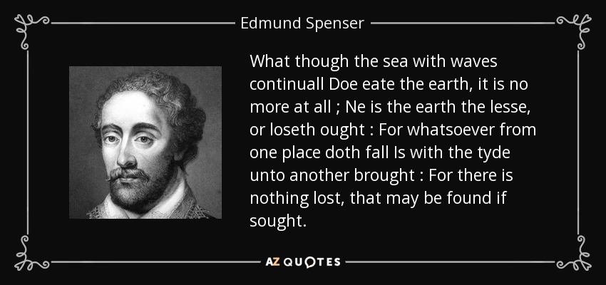 What though the sea with waves continuall Doe eate the earth, it is no more at all ; Ne is the earth the lesse, or loseth ought : For whatsoever from one place doth fall Is with the tyde unto another brought : For there is nothing lost, that may be found if sought. - Edmund Spenser