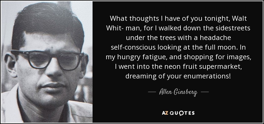 What thoughts I have of you tonight, Walt Whit- man, for I walked down the sidestreets under the trees with a headache self-conscious looking at the full moon. In my hungry fatigue, and shopping for images, I went into the neon fruit supermarket, dreaming of your enumerations! - Allen Ginsberg