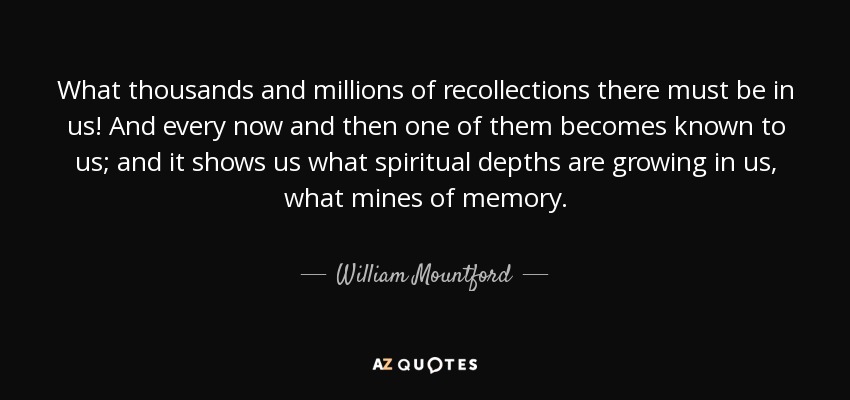What thousands and millions of recollections there must be in us! And every now and then one of them becomes known to us; and it shows us what spiritual depths are growing in us, what mines of memory. - William Mountford