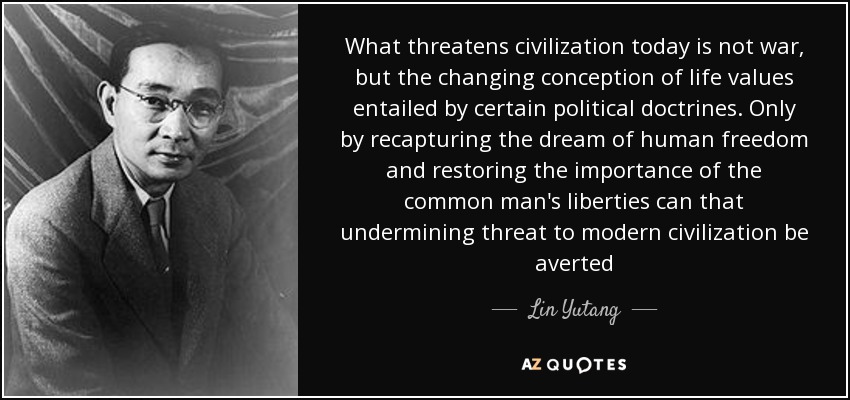What threatens civilization today is not war, but the changing conception of life values entailed by certain political doctrines. Only by recapturing the dream of human freedom and restoring the importance of the common man's liberties can that undermining threat to modern civilization be averted - Lin Yutang