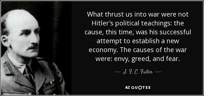 What thrust us into war were not Hitler's political teachings: the cause, this time, was his successful attempt to establish a new economy. The causes of the war were: envy, greed, and fear. - J. F. C. Fuller