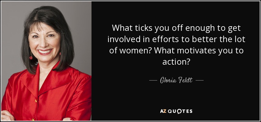 What ticks you off enough to get involved in efforts to better the lot of women? What motivates you to action? - Gloria Feldt
