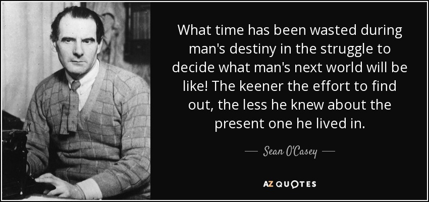 What time has been wasted during man's destiny in the struggle to decide what man's next world will be like! The keener the effort to find out, the less he knew about the present one he lived in. - Sean O'Casey