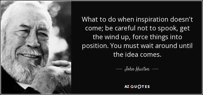 What to do when inspiration doesn't come; be careful not to spook, get the wind up, force things into position. You must wait around until the idea comes. - John Huston