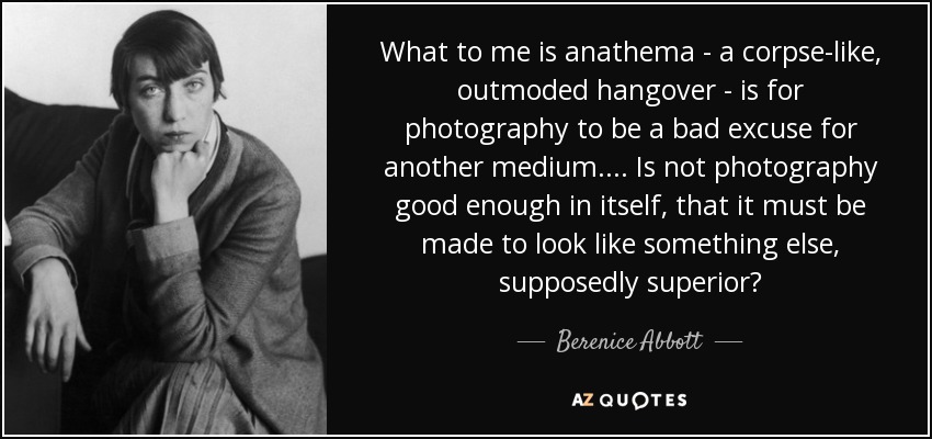 What to me is anathema - a corpse-like, outmoded hangover - is for photography to be a bad excuse for another medium. ... Is not photography good enough in itself, that it must be made to look like something else, supposedly superior? - Berenice Abbott
