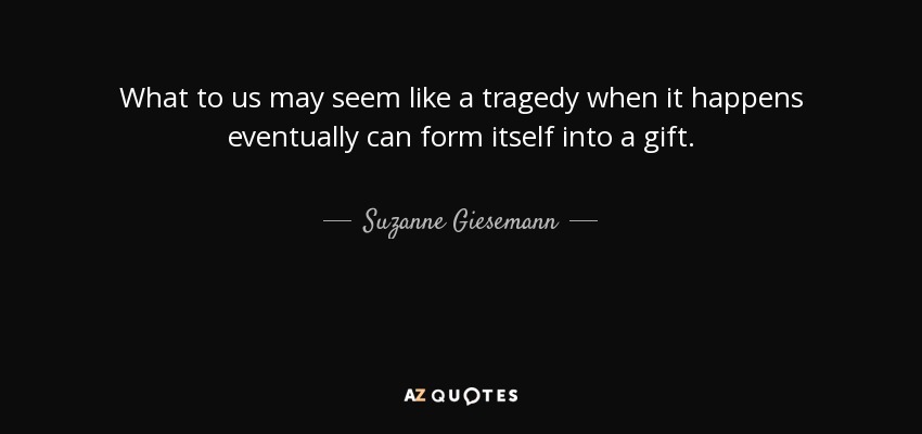 What to us may seem like a tragedy when it happens eventually can form itself into a gift. - Suzanne Giesemann