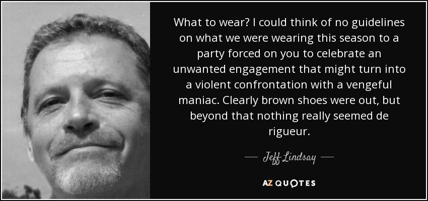 What to wear? I could think of no guidelines on what we were wearing this season to a party forced on you to celebrate an unwanted engagement that might turn into a violent confrontation with a vengeful maniac. Clearly brown shoes were out, but beyond that nothing really seemed de rigueur. - Jeff Lindsay