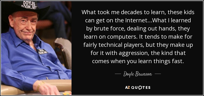 What took me decades to learn, these kids can get on the Internet...What I learned by brute force, dealing out hands, they learn on computers. It tends to make for fairly technical players, but they make up for it with aggression, the kind that comes when you learn things fast. - Doyle Brunson