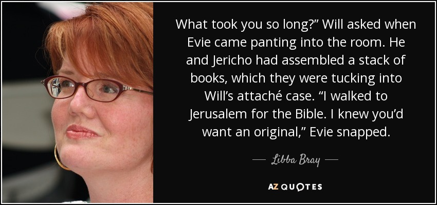 What took you so long?” Will asked when Evie came panting into the room. He and Jericho had assembled a stack of books, which they were tucking into Will’s attaché case. “I walked to Jerusalem for the Bible. I knew you’d want an original,” Evie snapped. - Libba Bray
