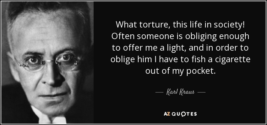 What torture, this life in society! Often someone is obliging enough to offer me a light, and in order to oblige him I have to fish a cigarette out of my pocket. - Karl Kraus