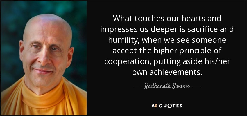 What touches our hearts and impresses us deeper is sacrifice and humility, when we see someone accept the higher principle of cooperation, putting aside his/her own achievements. - Radhanath Swami