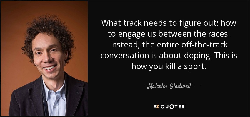 What track needs to figure out: how to engage us between the races. Instead, the entire off-the-track conversation is about doping. This is how you kill a sport. - Malcolm Gladwell
