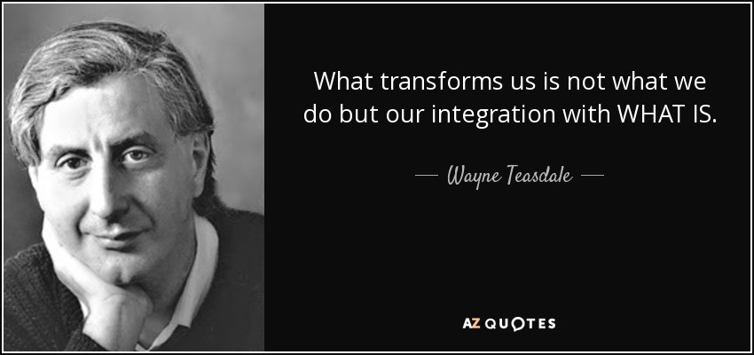 What transforms us is not what we do but our integration with WHAT IS. - Wayne Teasdale