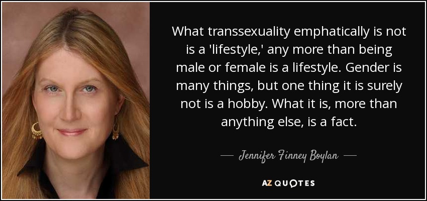 What transsexuality emphatically is not is a 'lifestyle,' any more than being male or female is a lifestyle. Gender is many things, but one thing it is surely not is a hobby. What it is, more than anything else, is a fact. - Jennifer Finney Boylan