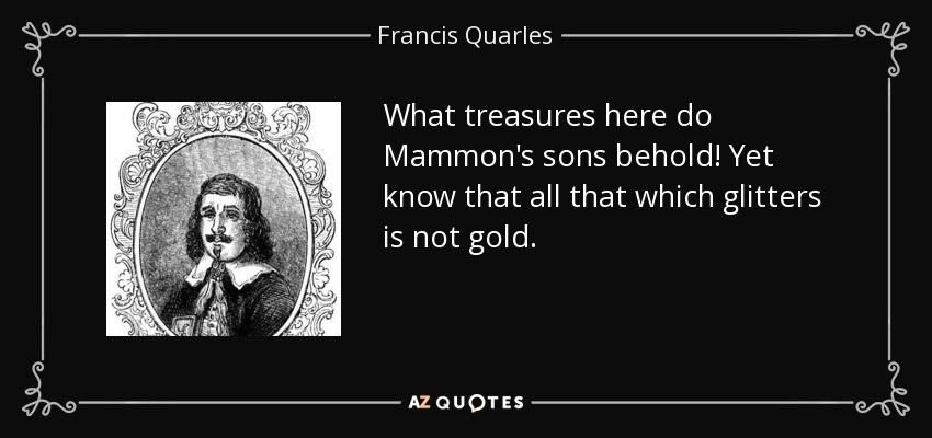 What treasures here do Mammon's sons behold! Yet know that all that which glitters is not gold. - Francis Quarles