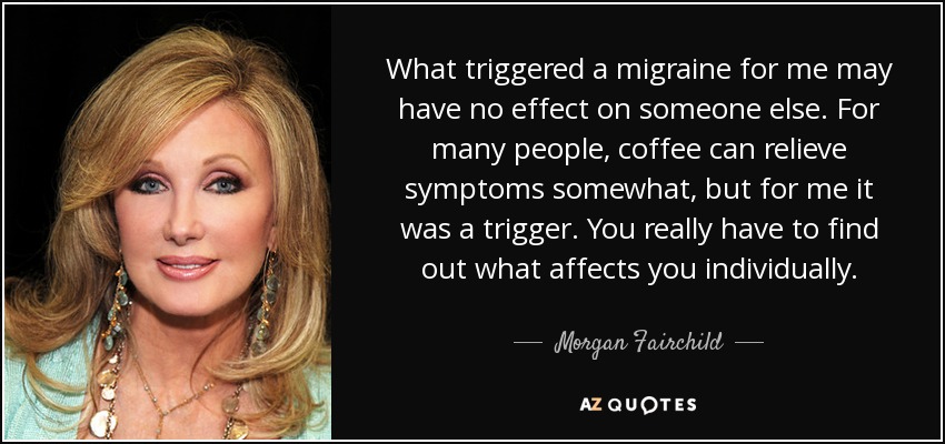 What triggered a migraine for me may have no effect on someone else. For many people, coffee can relieve symptoms somewhat, but for me it was a trigger. You really have to find out what affects you individually. - Morgan Fairchild