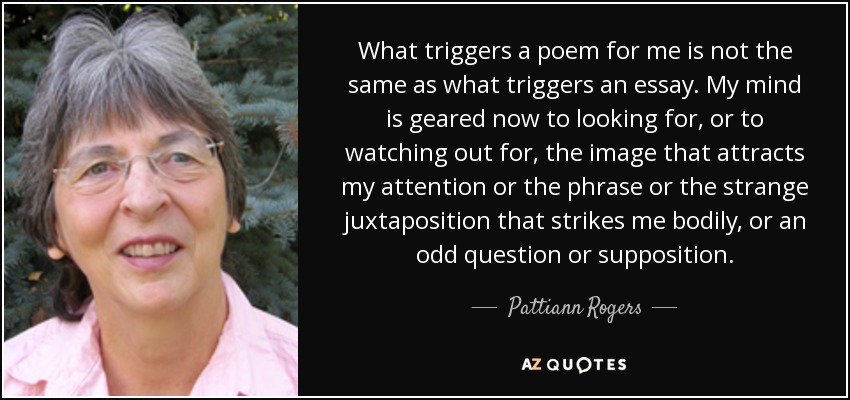 What triggers a poem for me is not the same as what triggers an essay. My mind is geared now to looking for, or to watching out for, the image that attracts my attention or the phrase or the strange juxtaposition that strikes me bodily, or an odd question or supposition. - Pattiann Rogers
