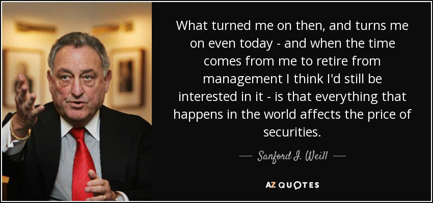 What turned me on then, and turns me on even today - and when the time comes from me to retire from management I think I'd still be interested in it - is that everything that happens in the world affects the price of securities. - Sanford I. Weill