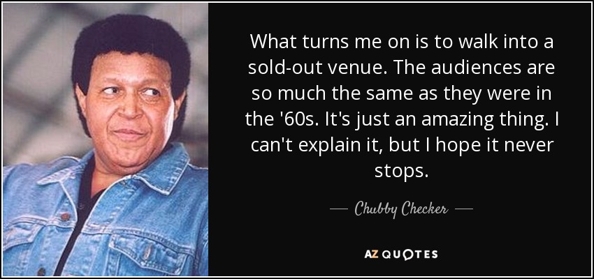What turns me on is to walk into a sold-out venue. The audiences are so much the same as they were in the '60s. It's just an amazing thing. I can't explain it, but I hope it never stops. - Chubby Checker