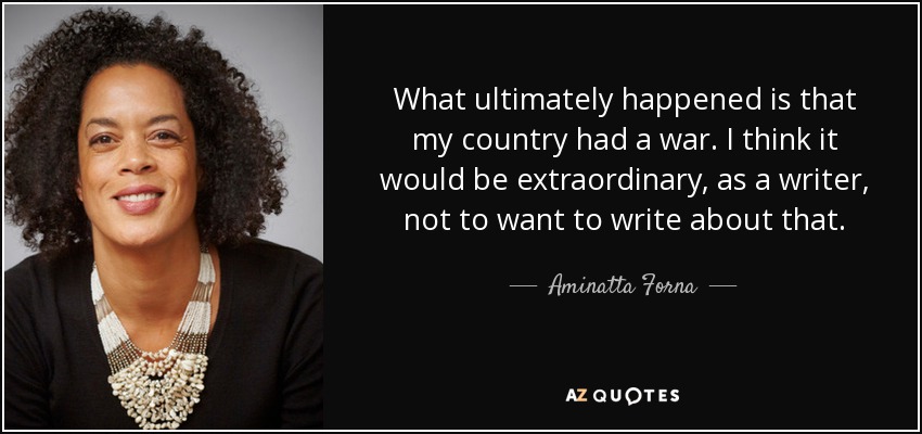 What ultimately happened is that my country had a war. I think it would be extraordinary, as a writer, not to want to write about that. - Aminatta Forna