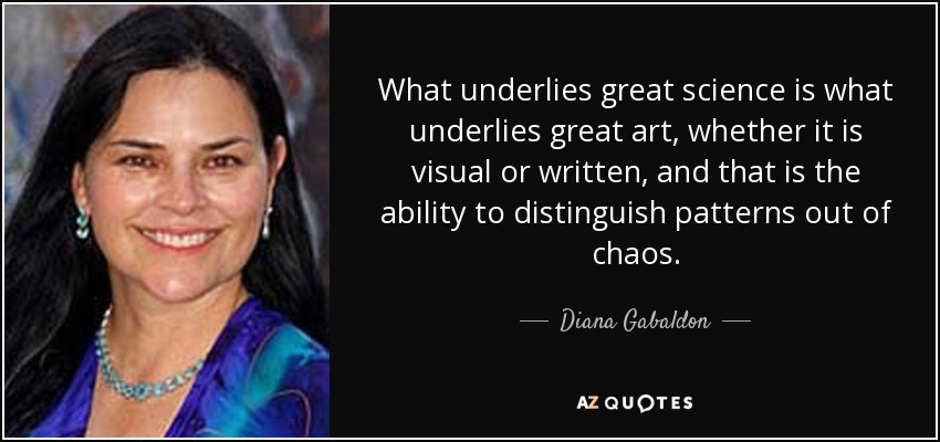 What underlies great science is what underlies great art, whether it is visual or written, and that is the ability to distinguish patterns out of chaos. - Diana Gabaldon