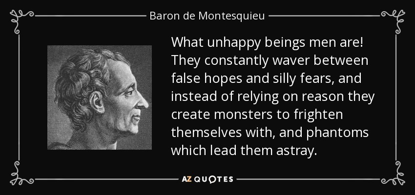 What unhappy beings men are! They constantly waver between false hopes and silly fears, and instead of relying on reason they create monsters to frighten themselves with, and phantoms which lead them astray. - Baron de Montesquieu