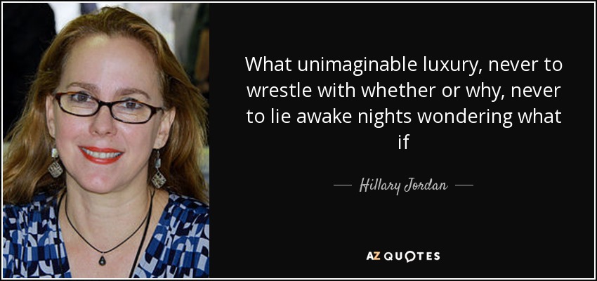 What unimaginable luxury, never to wrestle with whether or why, never to lie awake nights wondering what if - Hillary Jordan