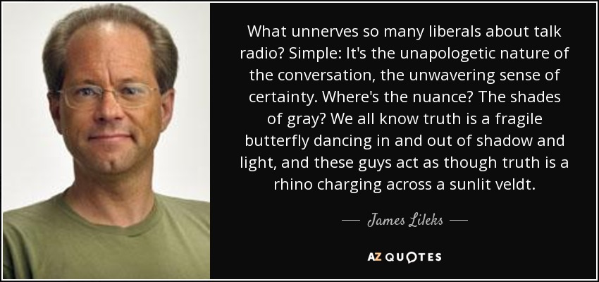 What unnerves so many liberals about talk radio? Simple: It's the unapologetic nature of the conversation, the unwavering sense of certainty. Where's the nuance? The shades of gray? We all know truth is a fragile butterfly dancing in and out of shadow and light, and these guys act as though truth is a rhino charging across a sunlit veldt. - James Lileks