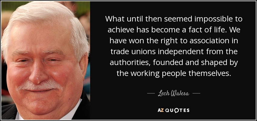 What until then seemed impossible to achieve has become a fact of life. We have won the right to association in trade unions independent from the authorities, founded and shaped by the working people themselves. - Lech Walesa