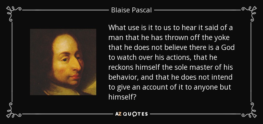What use is it to us to hear it said of a man that he has thrown off the yoke that he does not believe there is a God to watch over his actions, that he reckons himself the sole master of his behavior, and that he does not intend to give an account of it to anyone but himself? - Blaise Pascal