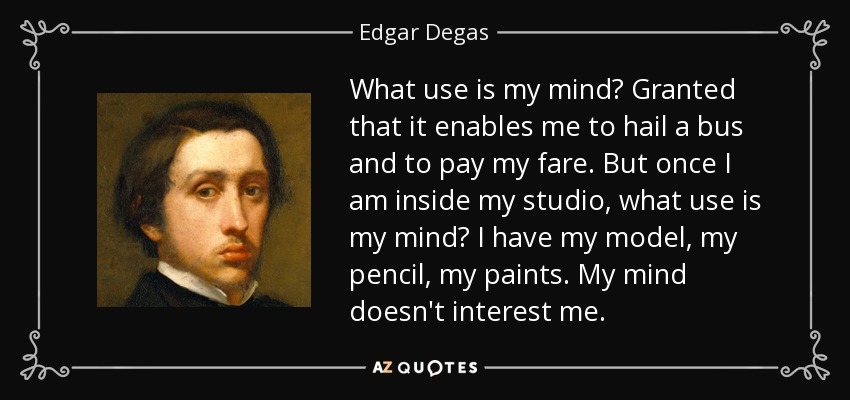 What use is my mind? Granted that it enables me to hail a bus and to pay my fare. But once I am inside my studio, what use is my mind? I have my model, my pencil, my paints. My mind doesn't interest me. - Edgar Degas
