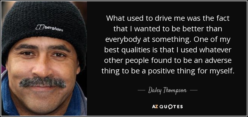 What used to drive me was the fact that I wanted to be better than everybody at something. One of my best qualities is that I used whatever other people found to be an adverse thing to be a positive thing for myself. - Daley Thompson