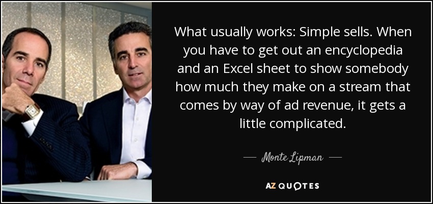 What usually works: Simple sells. When you have to get out an encyclopedia and an Excel sheet to show somebody how much they make on a stream that comes by way of ad revenue, it gets a little complicated. - Monte Lipman
