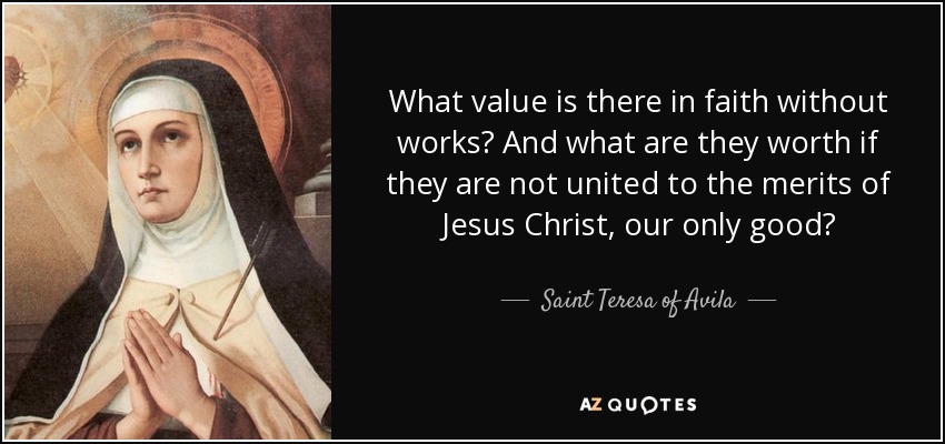 What value is there in faith without works? And what are they worth if they are not united to the merits of Jesus Christ, our only good? - Teresa of Avila