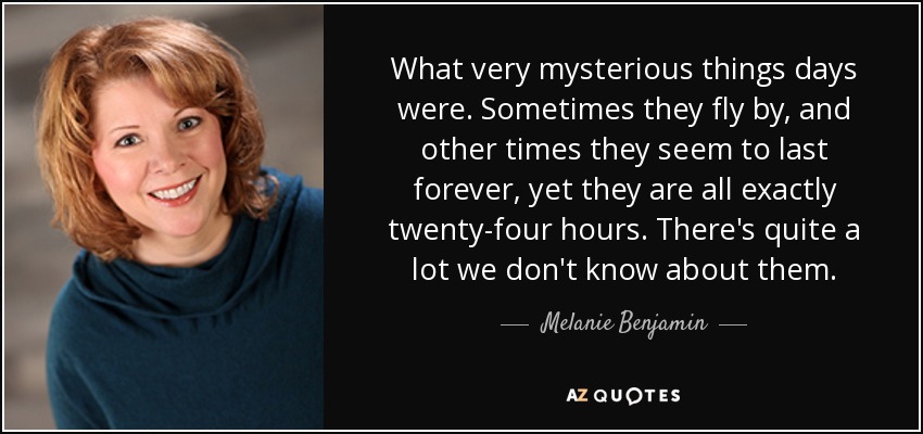 What very mysterious things days were. Sometimes they fly by, and other times they seem to last forever, yet they are all exactly twenty-four hours. There's quite a lot we don't know about them. - Melanie Benjamin