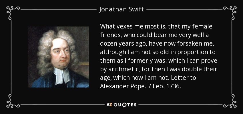 What vexes me most is, that my female friends, who could bear me very well a dozen years ago, have now forsaken me, although I am not so old in proportion to them as I formerly was: which I can prove by arithmetic, for then I was double their age, which now I am not. Letter to Alexander Pope. 7 Feb. 1736. - Jonathan Swift