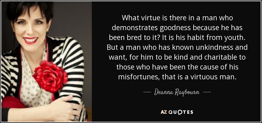 What virtue is there in a man who demonstrates goodness because he has been bred to it? It is his habit from youth. But a man who has known unkindness and want, for him to be kind and charitable to those who have been the cause of his misfortunes, that is a virtuous man. - Deanna Raybourn