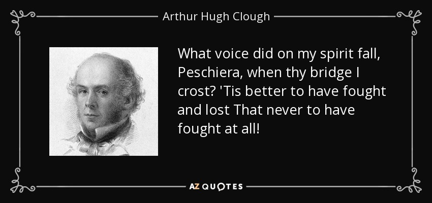 What voice did on my spirit fall, Peschiera, when thy bridge I crost? 'Tis better to have fought and lost That never to have fought at all! - Arthur Hugh Clough
