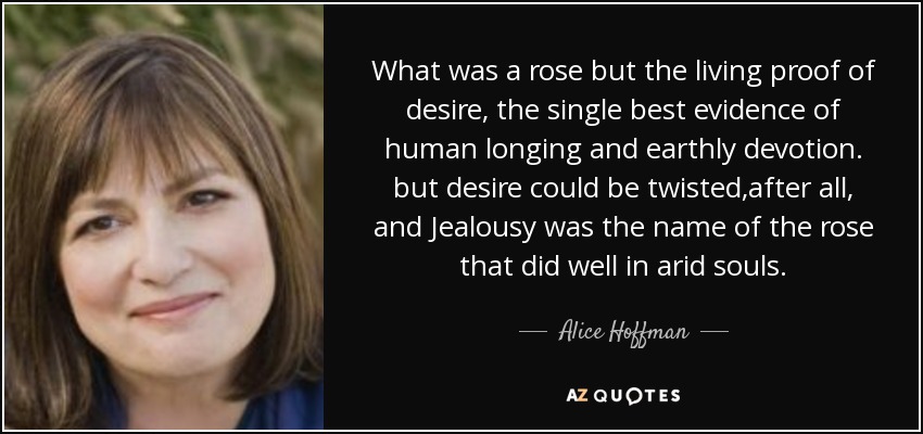 What was a rose but the living proof of desire, the single best evidence of human longing and earthly devotion. but desire could be twisted,after all, and Jealousy was the name of the rose that did well in arid souls. - Alice Hoffman