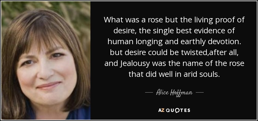 What was a rose but the living proof of desire, the single best evidence of human longing and earthly devotion. but desire could be twisted,after all, and Jealousy was the name of the rose that did well in arid souls. - Alice Hoffman