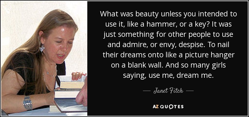 What was beauty unless you intended to use it, like a hammer, or a key? It was just something for other people to use and admire, or envy, despise. To nail their dreams onto like a picture hanger on a blank wall. And so many girls saying, use me, dream me. - Janet Fitch